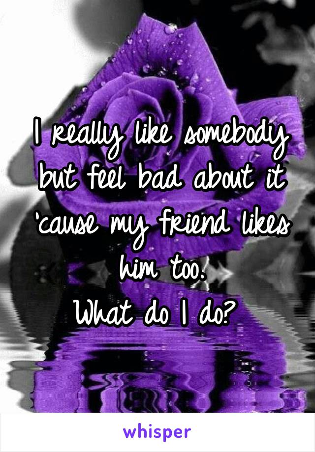 I really like somebody but feel bad about it 'cause my friend likes him too.
What do I do? 