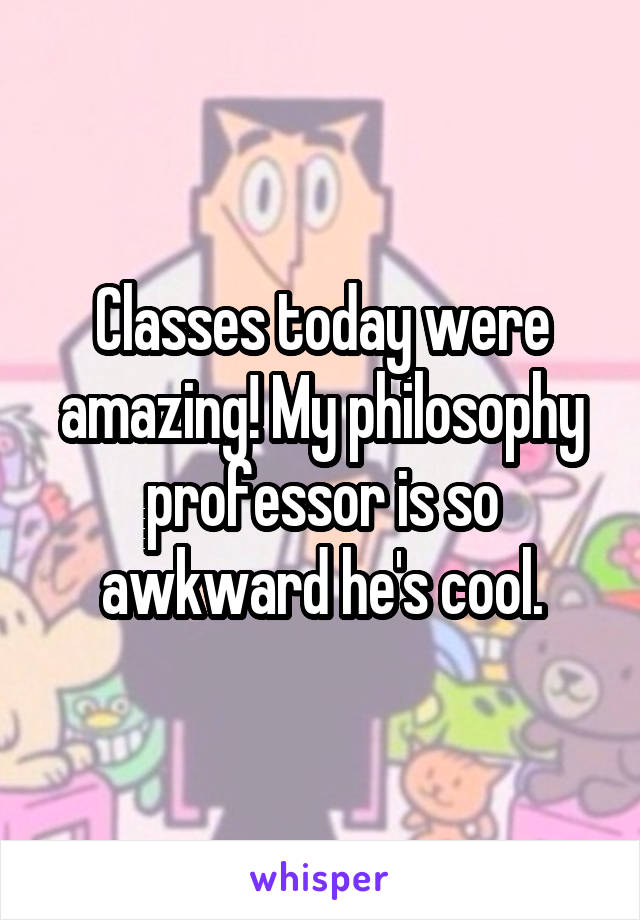 Classes today were amazing! My philosophy professor is so awkward he's cool.