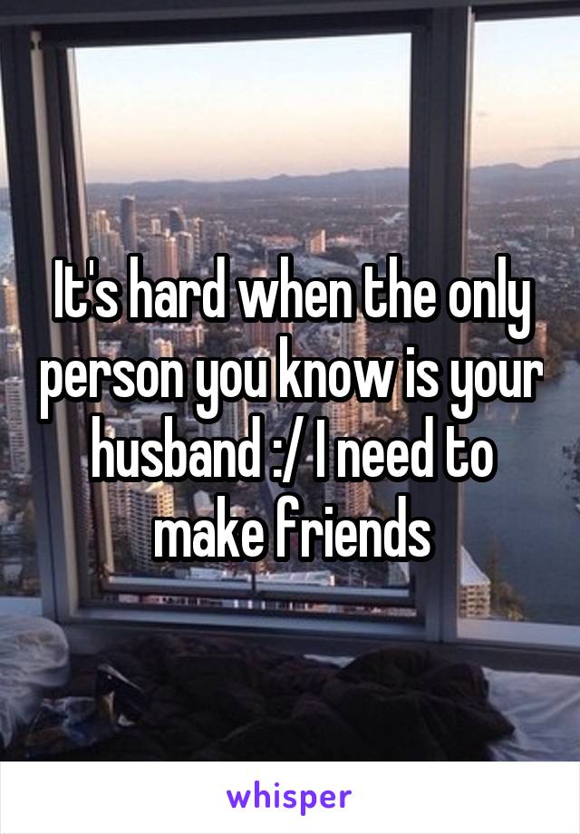 It's hard when the only person you know is your husband :/ I need to make friends