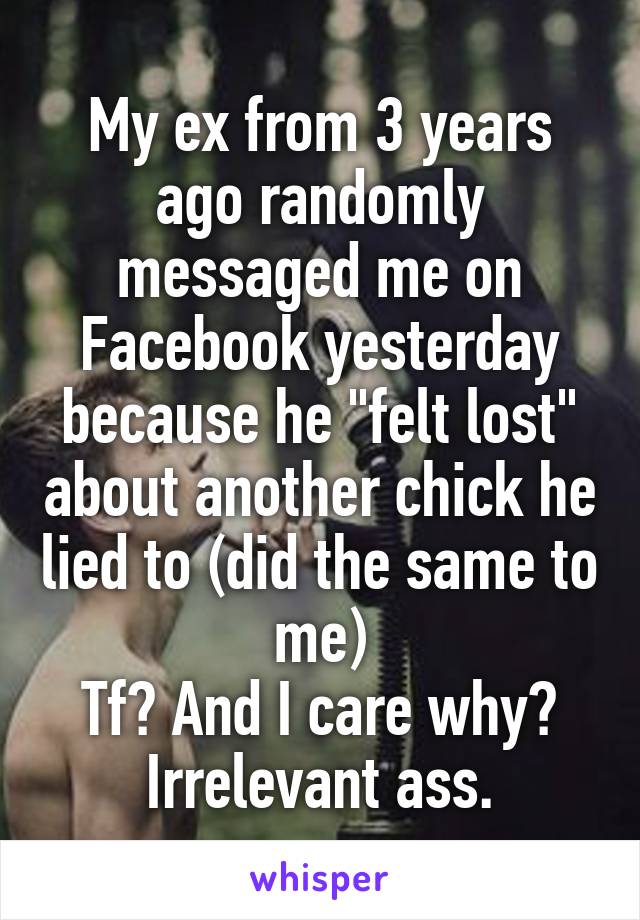 My ex from 3 years ago randomly messaged me on Facebook yesterday because he "felt lost" about another chick he lied to (did the same to me)
Tf? And I care why? Irrelevant ass.