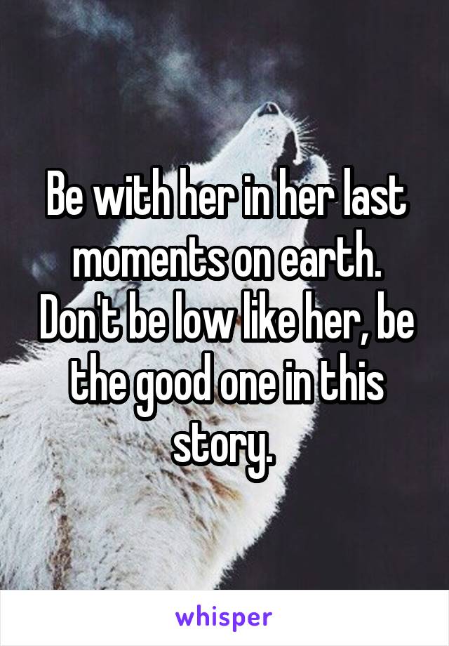 Be with her in her last moments on earth. Don't be low like her, be the good one in this story. 