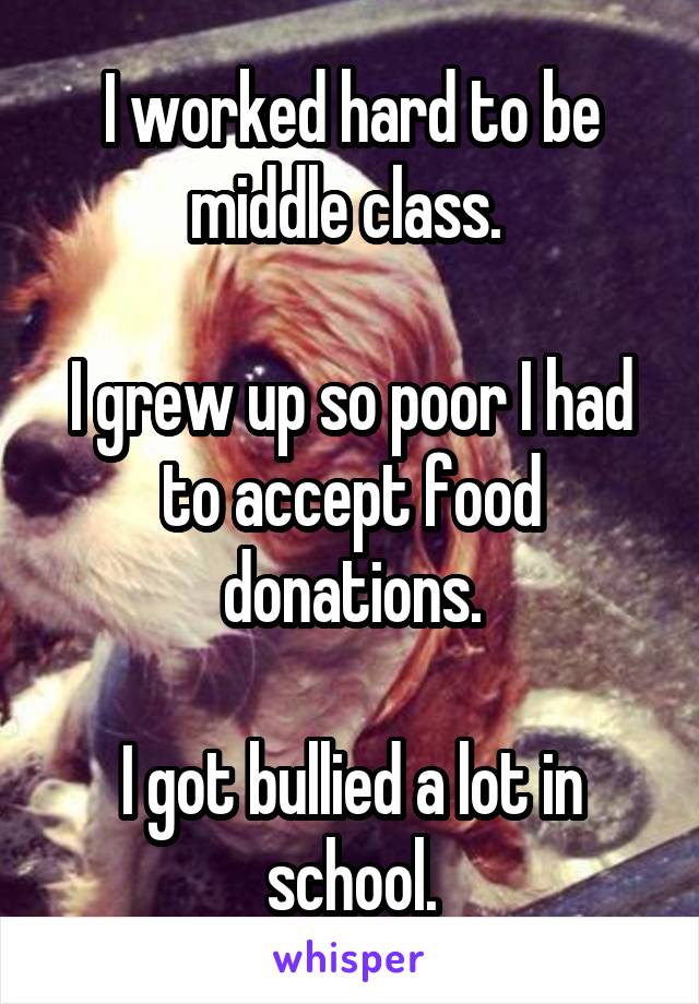 I worked hard to be middle class. 

I grew up so poor I had to accept food donations.

I got bullied a lot in school.