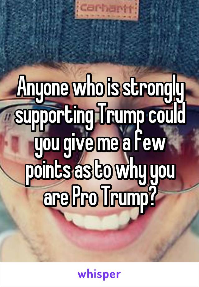 Anyone who is strongly supporting Trump could you give me a few points as to why you are Pro Trump?