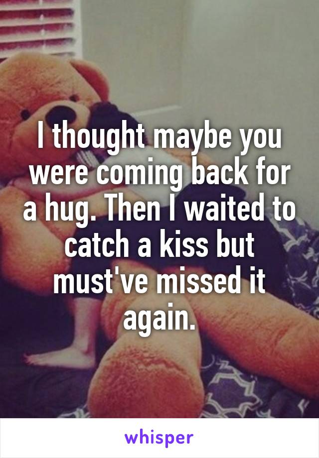 I thought maybe you were coming back for a hug. Then I waited to catch a kiss but must've missed it again.