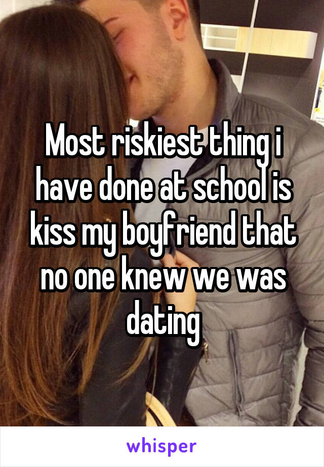 Most riskiest thing i have done at school is kiss my boyfriend that no one knew we was dating