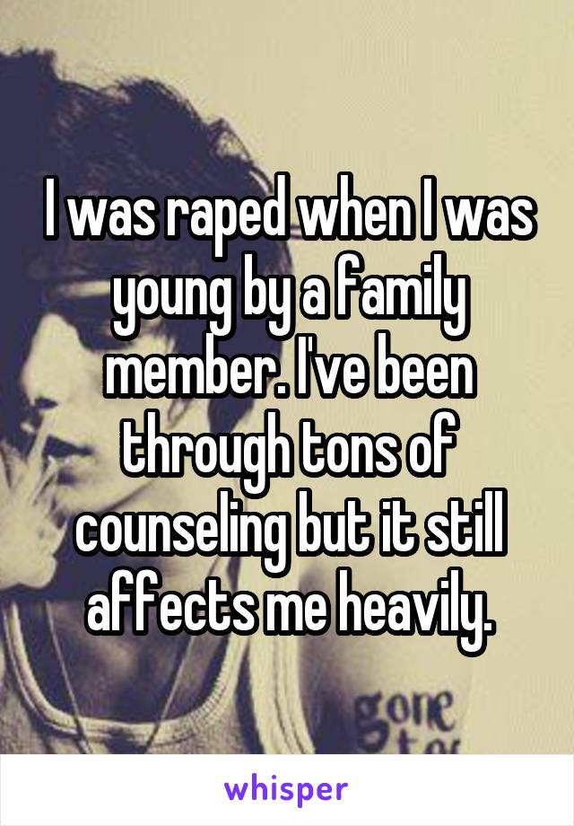 I was raped when I was young by a family member. I've been through tons of counseling but it still affects me heavily.