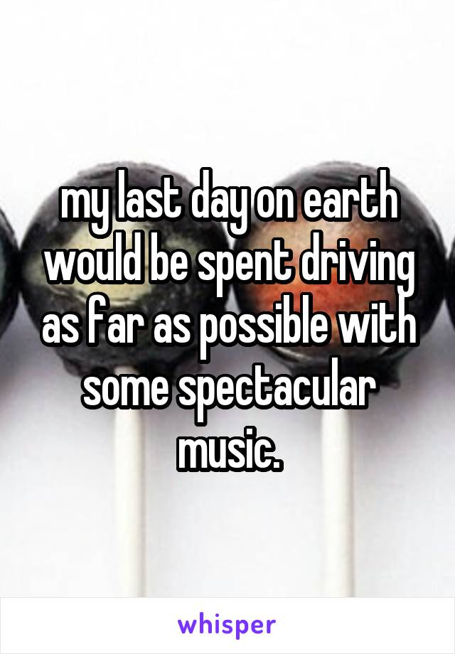 my last day on earth would be spent driving as far as possible with some spectacular music.