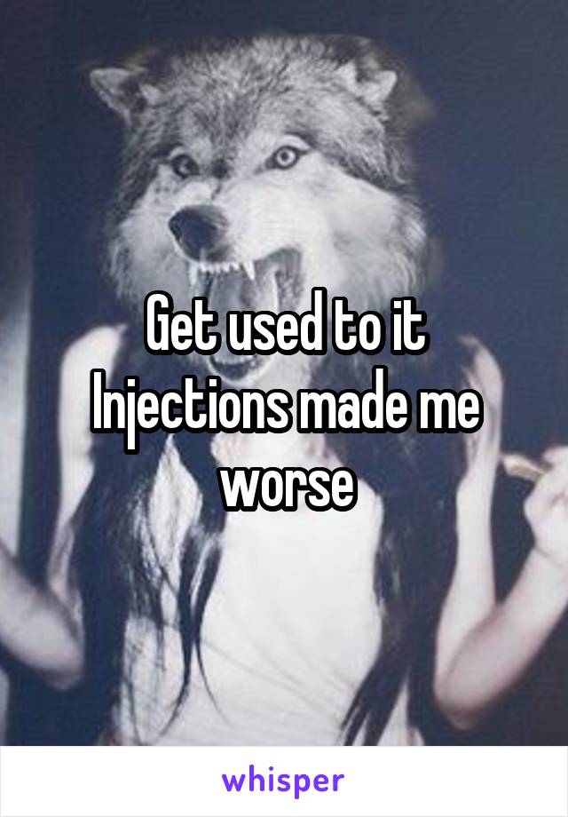 Get used to it
Injections made me worse