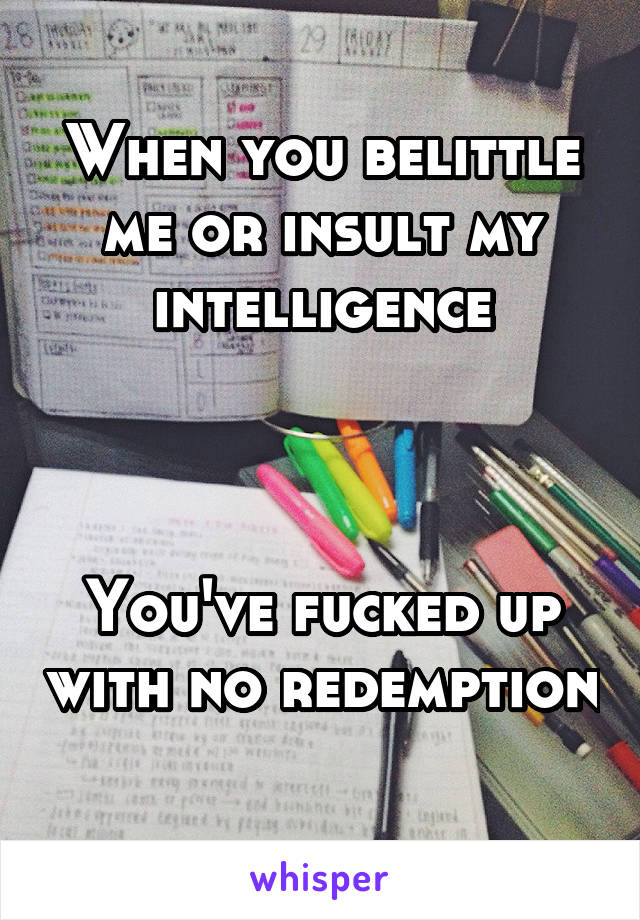 When you belittle me or insult my intelligence



You've fucked up with no redemption 