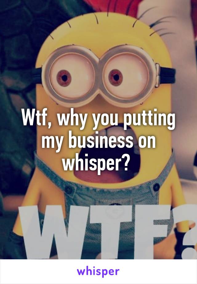 Wtf, why you putting my business on whisper? 