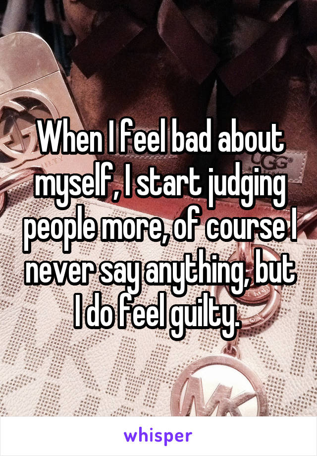 When I feel bad about myself, I start judging people more, of course I never say anything, but I do feel guilty. 