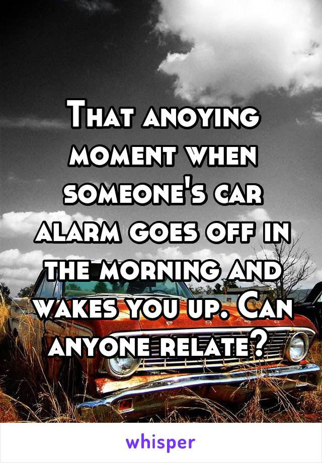 That anoying moment when someone's car alarm goes off in the morning and wakes you up. Can anyone relate? 