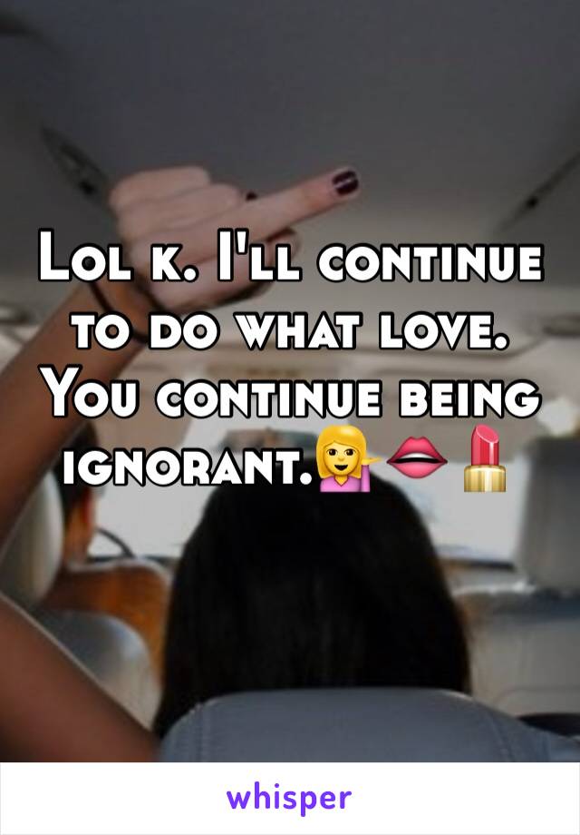 Lol k. I'll continue to do what love. You continue being ignorant.💁👄💄