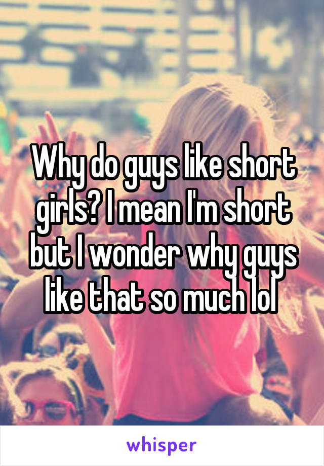 Why do guys like short girls? I mean I'm short but I wonder why guys like that so much lol 