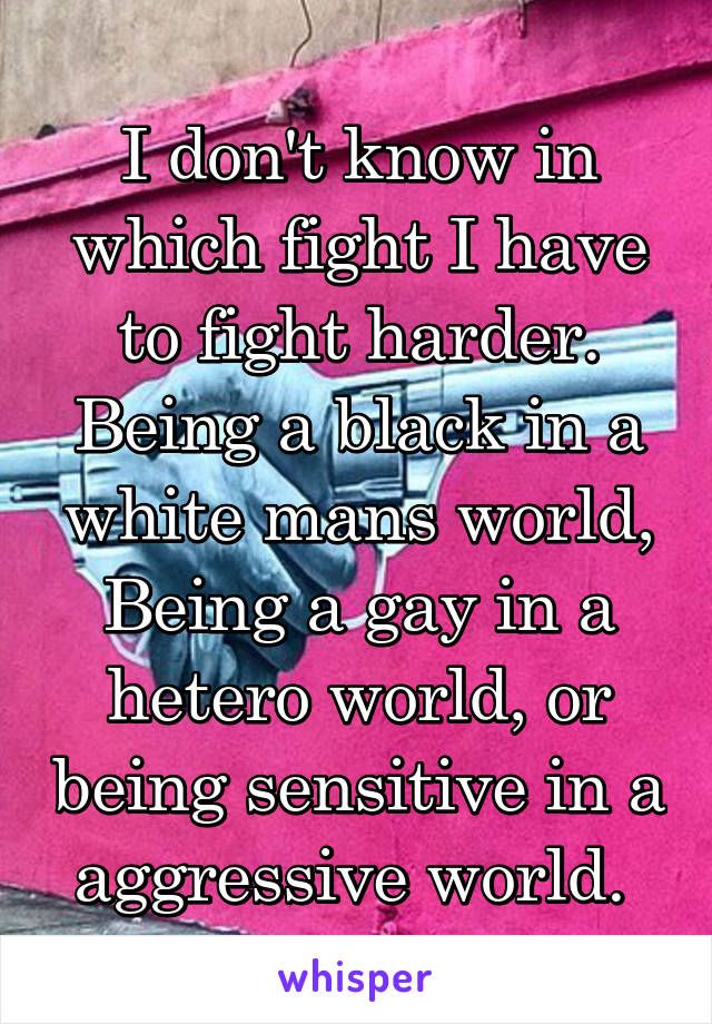 I don't know in which fight I have to fight harder. Being a black in a white mans world, Being a gay in a hetero world, or being sensitive in a aggressive world. 