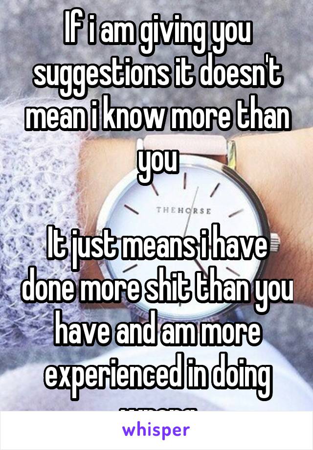 If i am giving you suggestions it doesn't mean i know more than you

It just means i have done more shit than you have and am more experienced in doing wrong