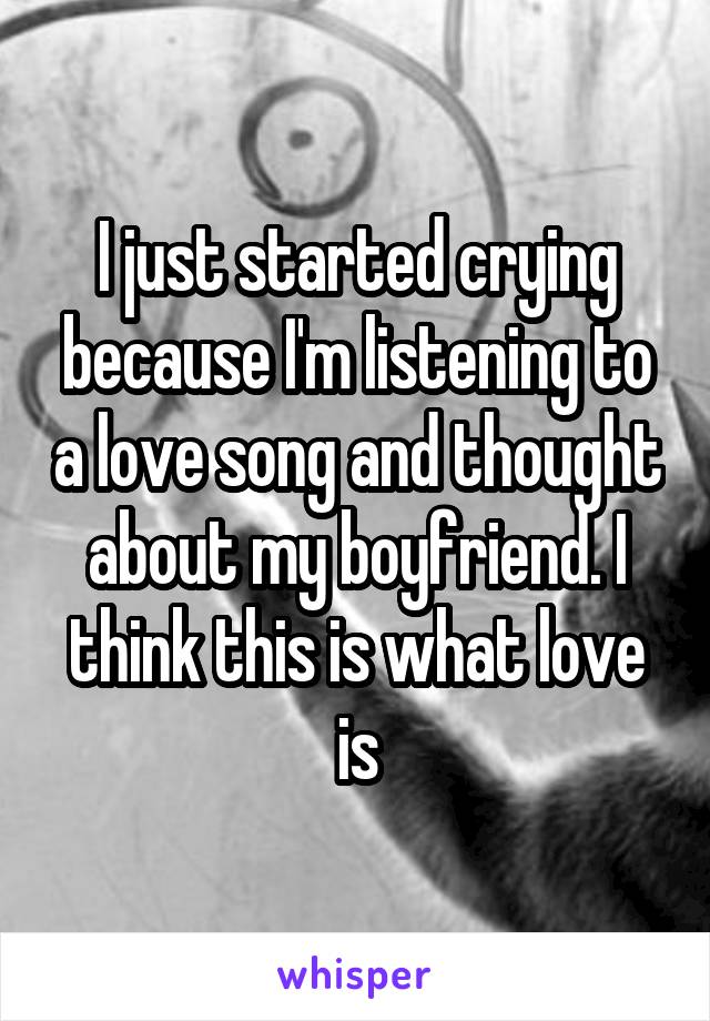 I just started crying because I'm listening to a love song and thought about my boyfriend. I think this is what love is