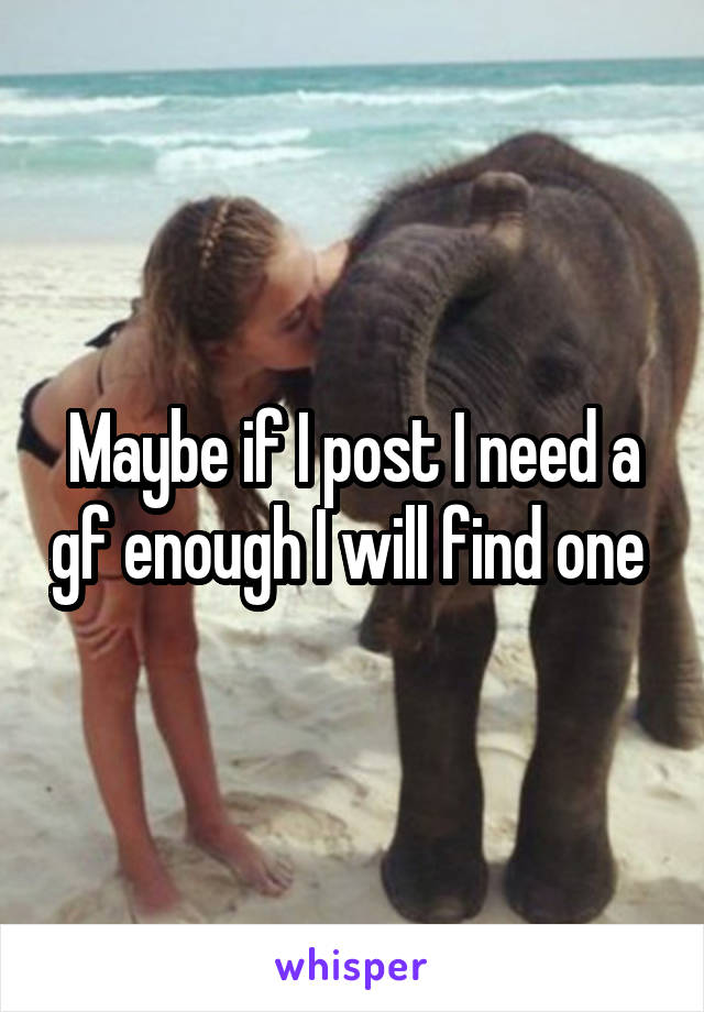 Maybe if I post I need a gf enough I will find one 