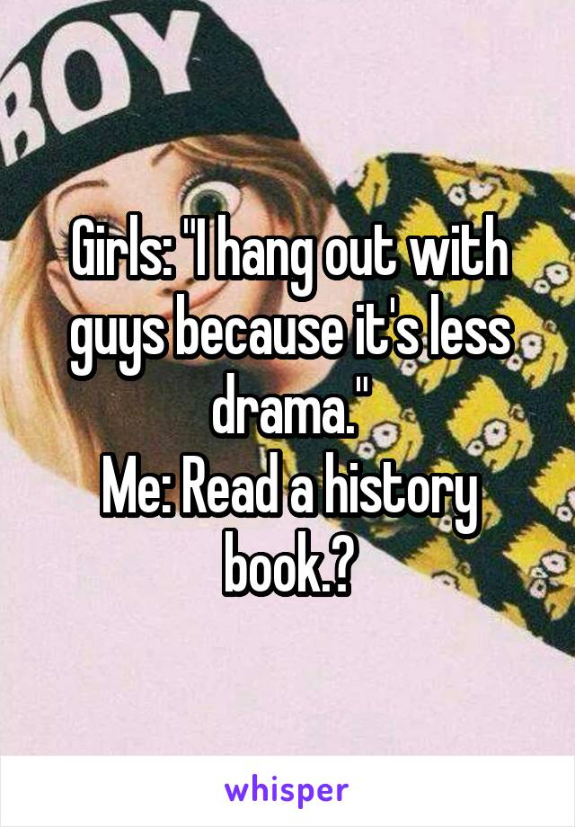 Girls: "I hang out with guys because it's less drama."
Me: Read a history book.?