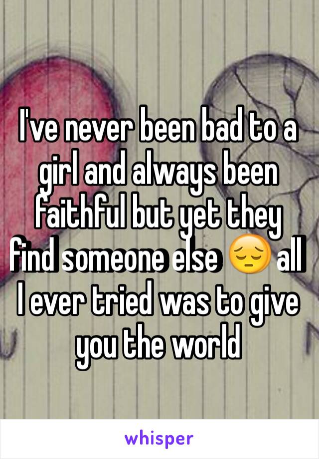 I've never been bad to a girl and always been faithful but yet they find someone else 😔 all I ever tried was to give you the world 