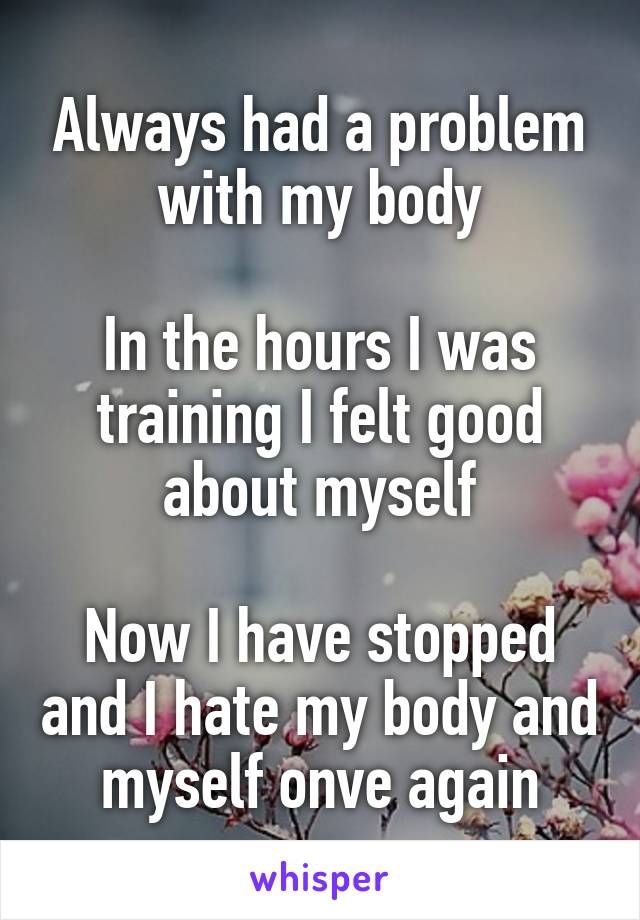 Always had a problem with my body

In the hours I was training I felt good about myself

Now I have stopped and I hate my body and myself onve again