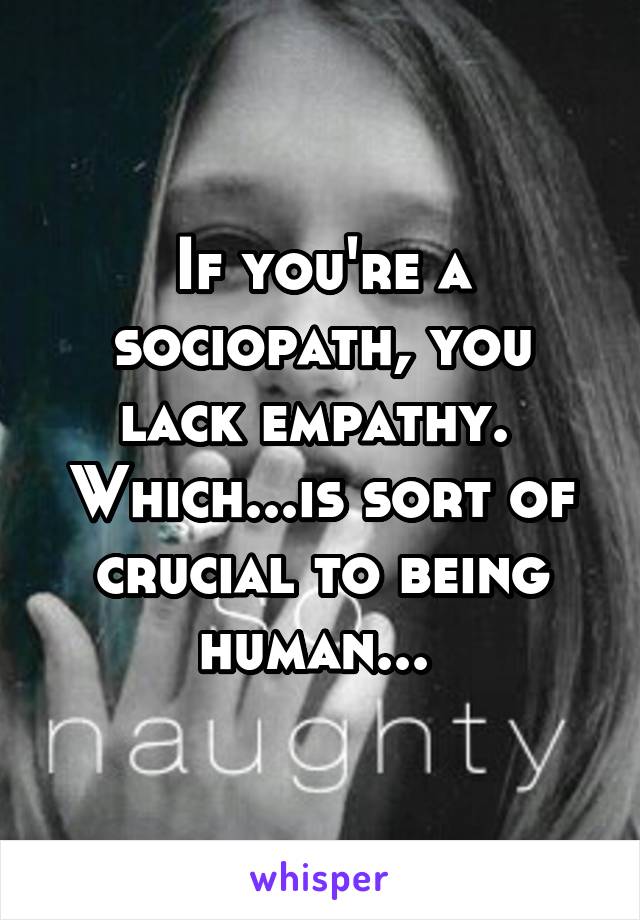 If you're a sociopath, you lack empathy.  Which...is sort of crucial to being human... 