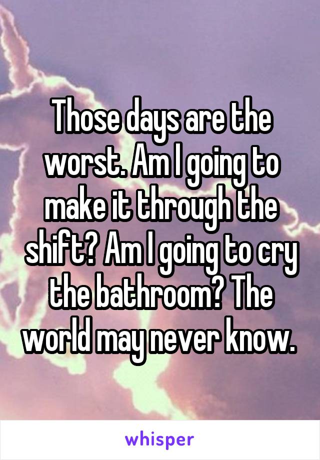 Those days are the worst. Am I going to make it through the shift? Am I going to cry the bathroom? The world may never know. 