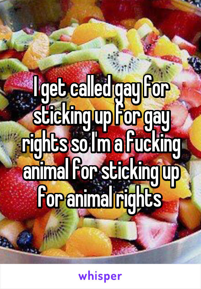 I get called gay for sticking up for gay rights so I'm a fucking animal for sticking up for animal rights 