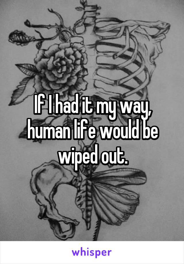 If I had it my way, human life would be wiped out.