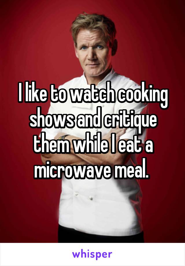 I like to watch cooking shows and critique them while I eat a microwave meal. 