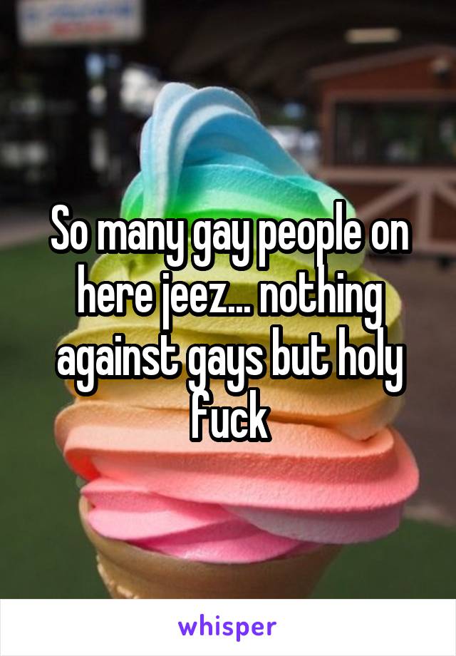 So many gay people on here jeez... nothing against gays but holy fuck