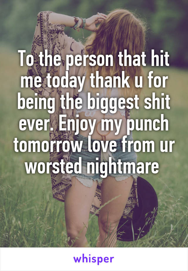 To the person that hit me today thank u for being the biggest shit ever. Enjoy my punch tomorrow love from ur worsted nightmare 

