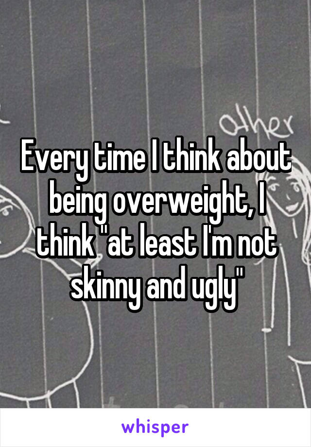 Every time I think about being overweight, I think "at least I'm not skinny and ugly"