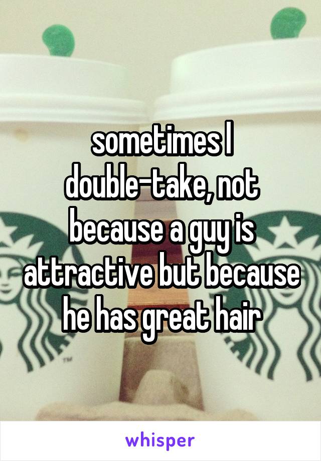 sometimes I double-take, not because a guy is attractive but because he has great hair