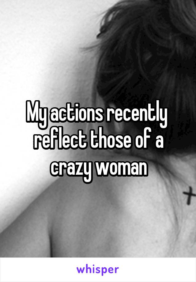 My actions recently  reflect those of a crazy woman