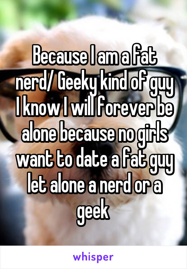 Because I am a fat nerd/ Geeky kind of guy I know I will forever be alone because no girls want to date a fat guy let alone a nerd or a geek 