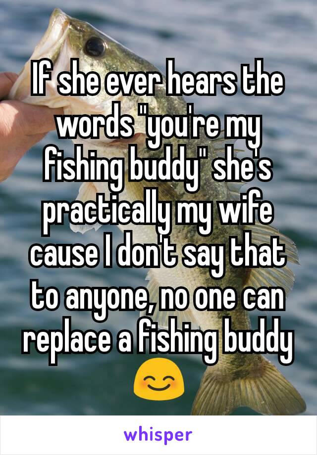 If she ever hears the words "you're my fishing buddy" she's practically my wife cause I don't say that to anyone, no one can replace a fishing buddy 😊