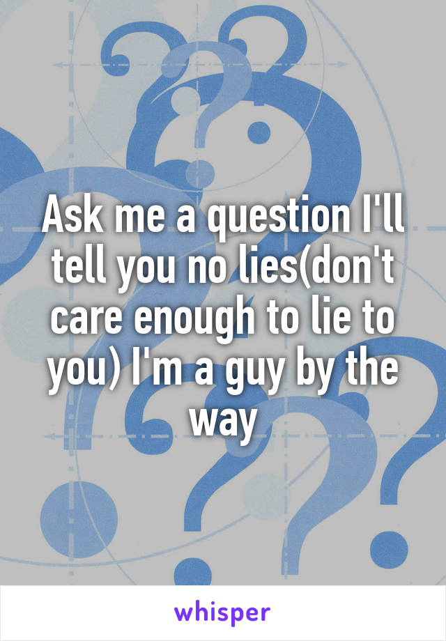 Ask me a question I'll tell you no lies(don't care enough to lie to you) I'm a guy by the way