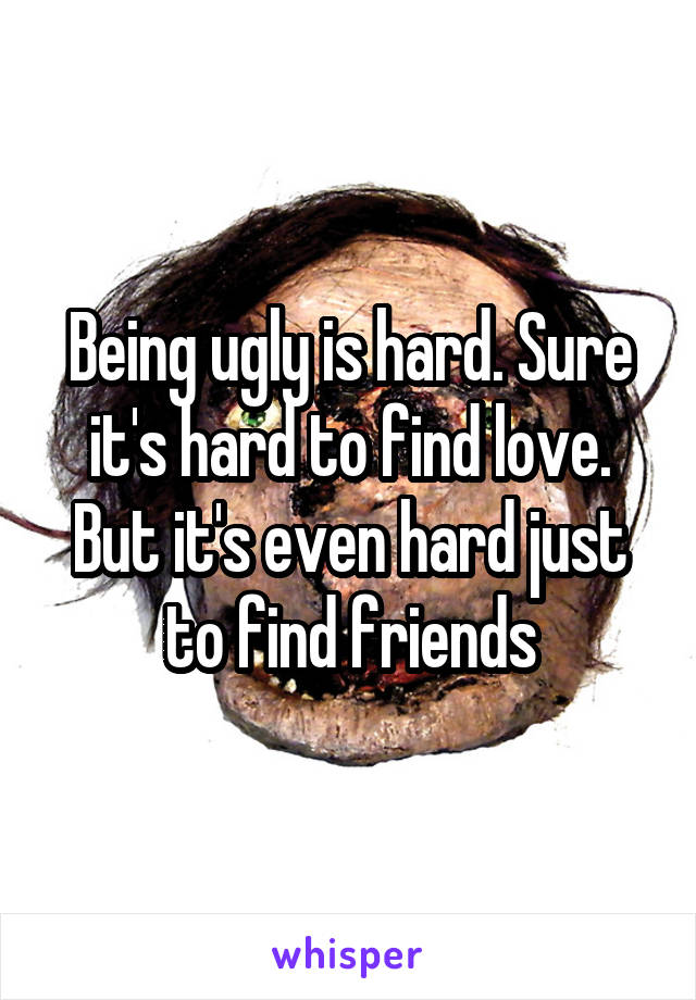 Being ugly is hard. Sure it's hard to find love. But it's even hard just to find friends