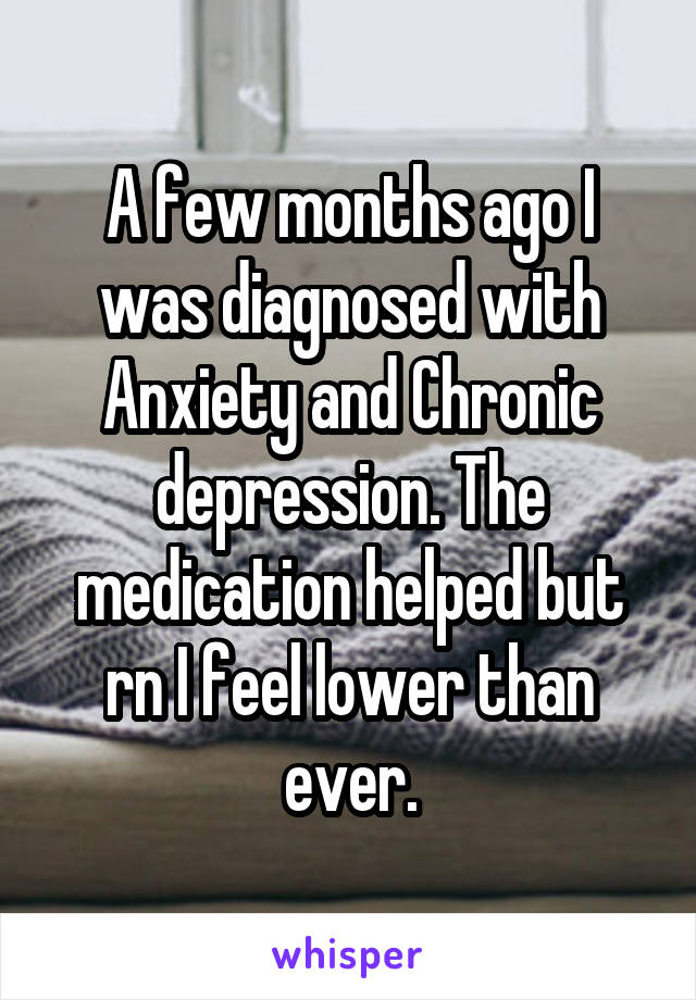 A few months ago I was diagnosed with Anxiety and Chronic depression. The medication helped but rn I feel lower than ever.