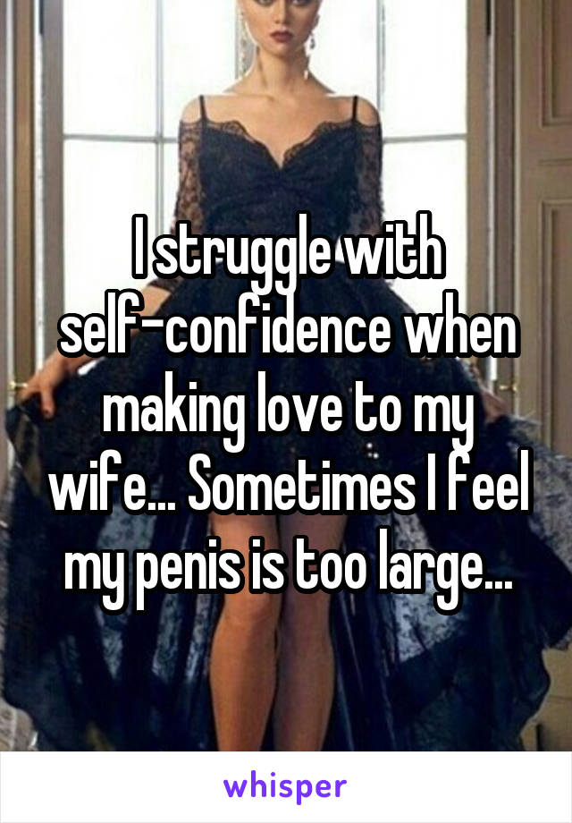 I struggle with self-confidence when making love to my wife... Sometimes I feel my penis is too large...