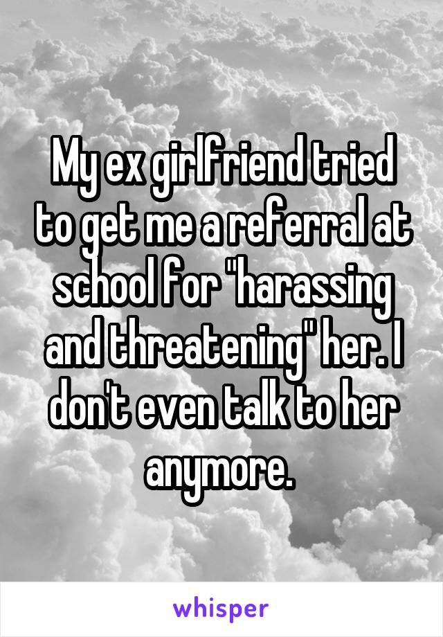 My ex girlfriend tried to get me a referral at school for "harassing and threatening" her. I don't even talk to her anymore. 