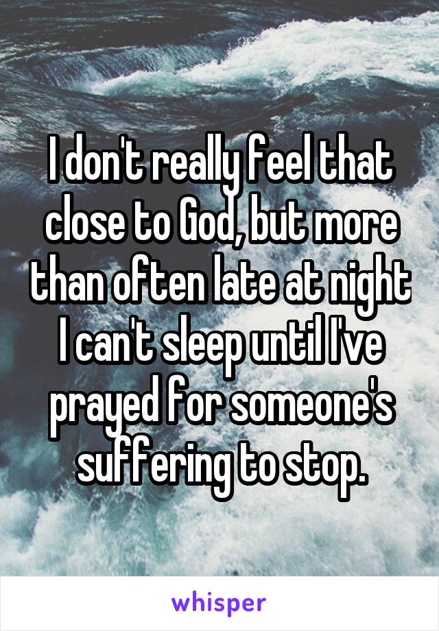 I don't really feel that close to God, but more than often late at night I can't sleep until I've prayed for someone's suffering to stop.