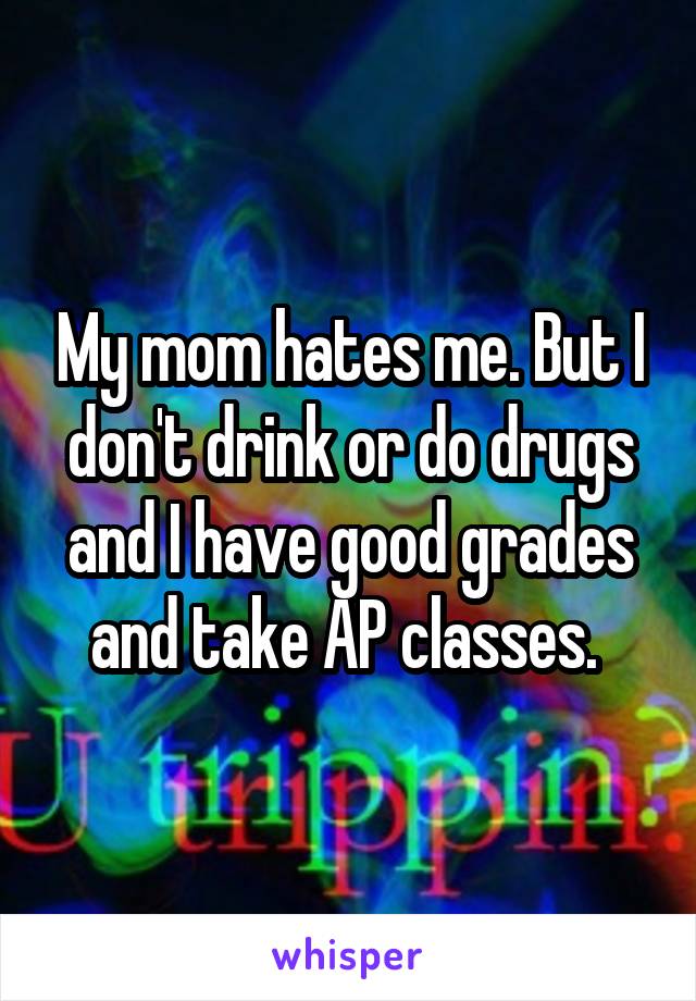 My mom hates me. But I don't drink or do drugs and I have good grades and take AP classes. 