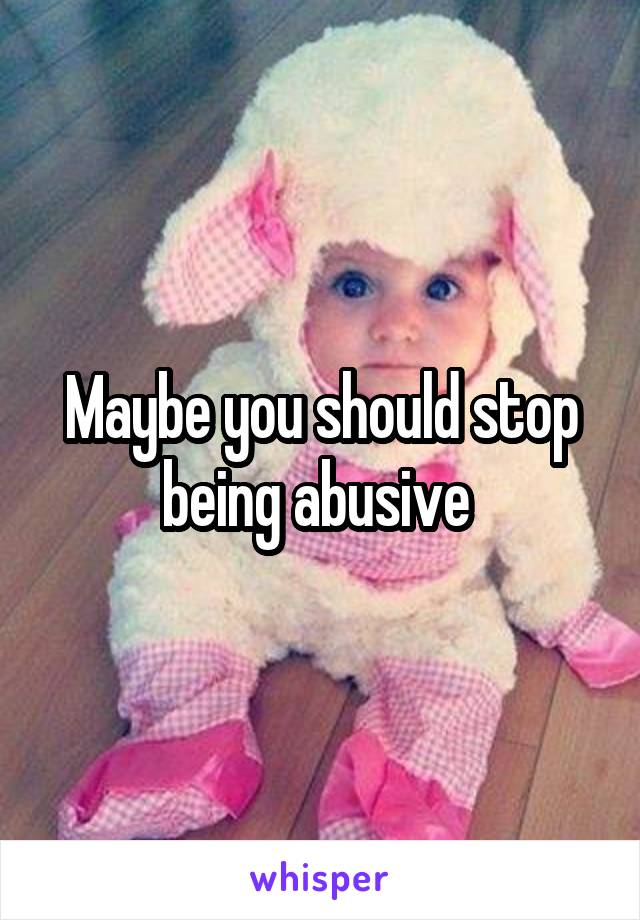 Maybe you should stop being abusive 