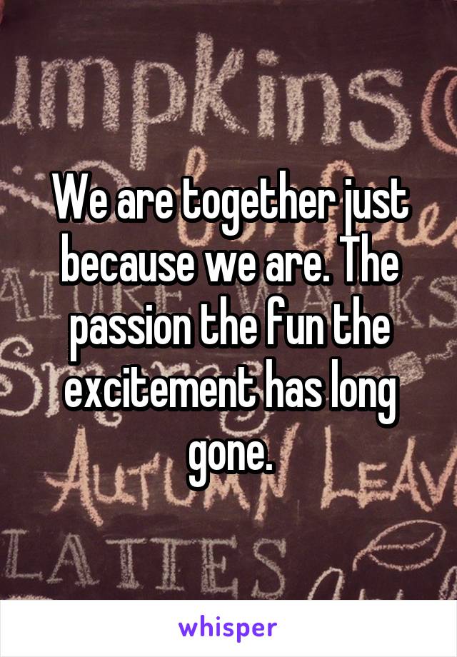 We are together just because we are. The passion the fun the excitement has long gone.