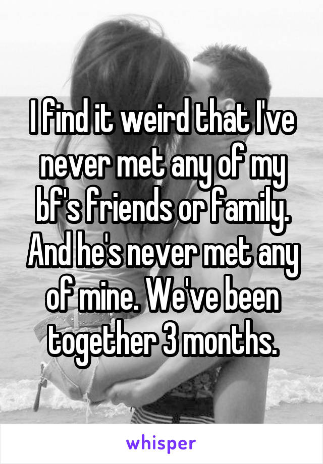 I find it weird that I've never met any of my bf's friends or family. And he's never met any of mine. We've been together 3 months.