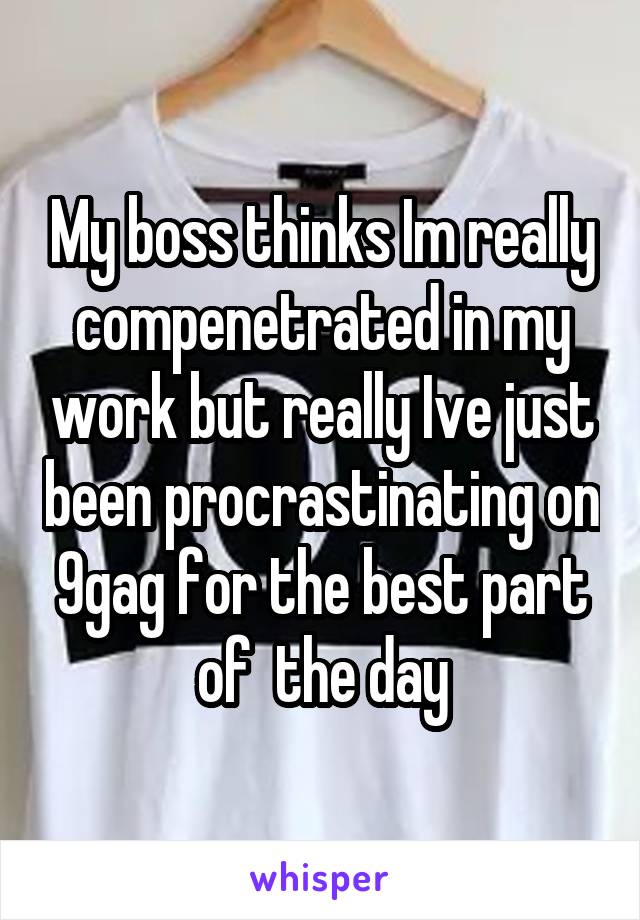 My boss thinks Im really compenetrated in my work but really Ive just been procrastinating on 9gag for the best part of  the day