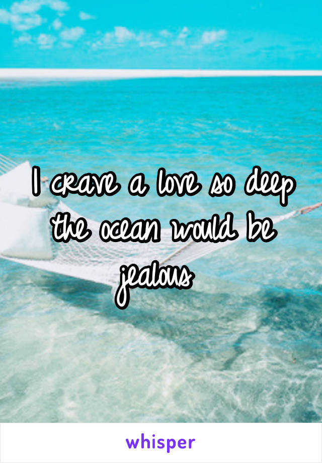 I crave a love so deep the ocean would be jealous 