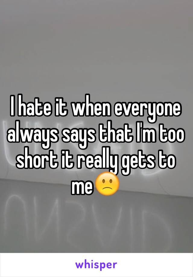 I hate it when everyone always says that I'm too short it really gets to me🙁